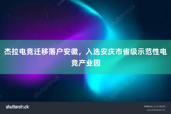 杰拉电竞迁移落户安徽，入选安庆市省级示范性电竞产业园